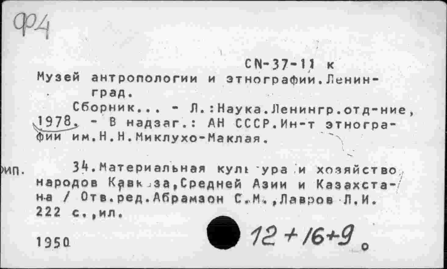 ﻿Музей антропологии и этнографии.Ленинград.
Сборник... - Л.: Наука.Ленингр.отд-ние J9	~ В надзаг.: АН СССР.Ин-т этногра-
фии им. H.Н.Миклухо-Маклая.
34.Материальная кулі ура и хозяйство народов К^вкјЗа,Средней Азии и Казахста-' на / От в.ред.Абрамзон С.М.,Лавров Л.И. 222 с, ,ил.
1950	ф 12 + /е<-9 „